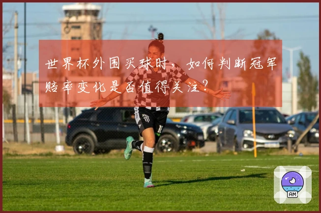 世界杯外围买球时，如何判断冠军赔率变化是否值得关注？