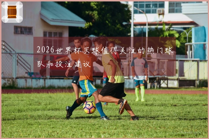 2026世界杯买球值得关注的热门球队和投注建议