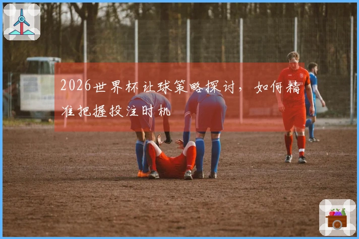 2026世界杯让球策略探讨，如何精准把握投注时机